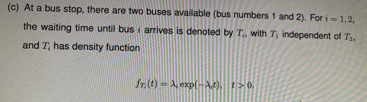 (c) At a bus stop, there are two buses available (bus numbers 1 and 2). For i = 1,2,
the waiting time until bus i arrives is denoted by T;, with T independent of T2,
and T; has density function
fr. (t) = X, exp(-1;t), t>0.
