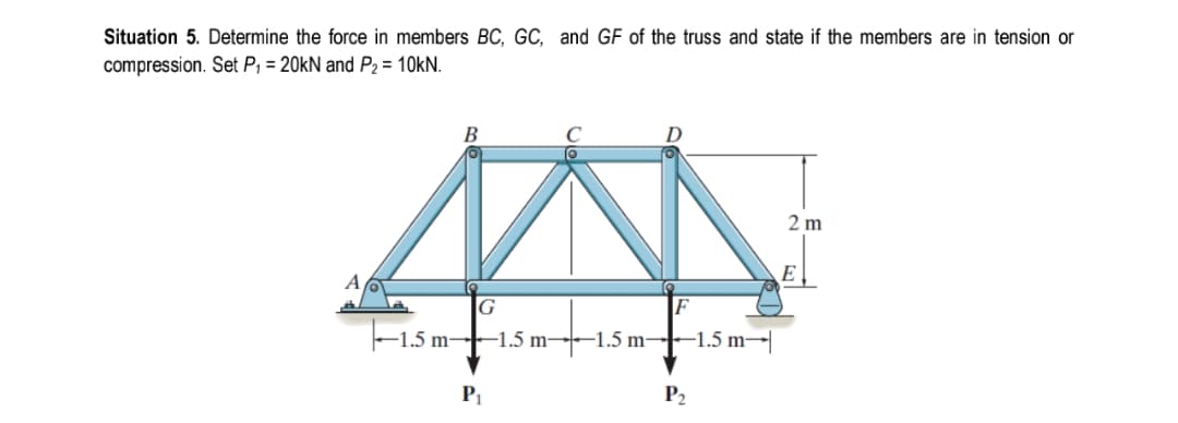 Situation 5. Determine the force in members BC, GC, and GF of the truss and state if the members are in tension or
compression. Set P, = 20KN and P2 = 10kN.
В
2 m
E
G
-1.5 m–-1.5 m-
-1.5 m-
-1.5 m→|
P1
P2
