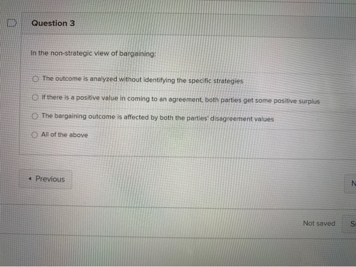 Question 3
In the non-strategic view of bargaining:
O The outcome is analyzed without identifying the specific strategies
O If there is a positive value in coming to an agreement, both parties get some positive surplus
O The bargaining outcome is affected by both the parties' disagreement values
O All of the above
« Previous
Not saved
