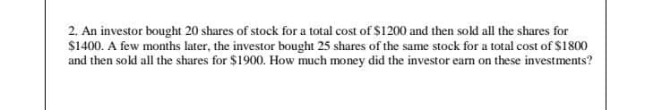 2. An investor bought 20 shares of stock for a total cost of $1200 and then sold all the shares for
$1400. A few months later, the investor bought 25 shares of the same stock for a total cost of S1800
and then sold all the shares for $1900. How much money did the investor earn on these investments?
