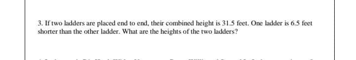 3. If two ladders are placed end to end, their combined height is 31.5 feet. One ladder is 6.5 feet
shorter than the other ladder. What are the heights of the two ladders?
