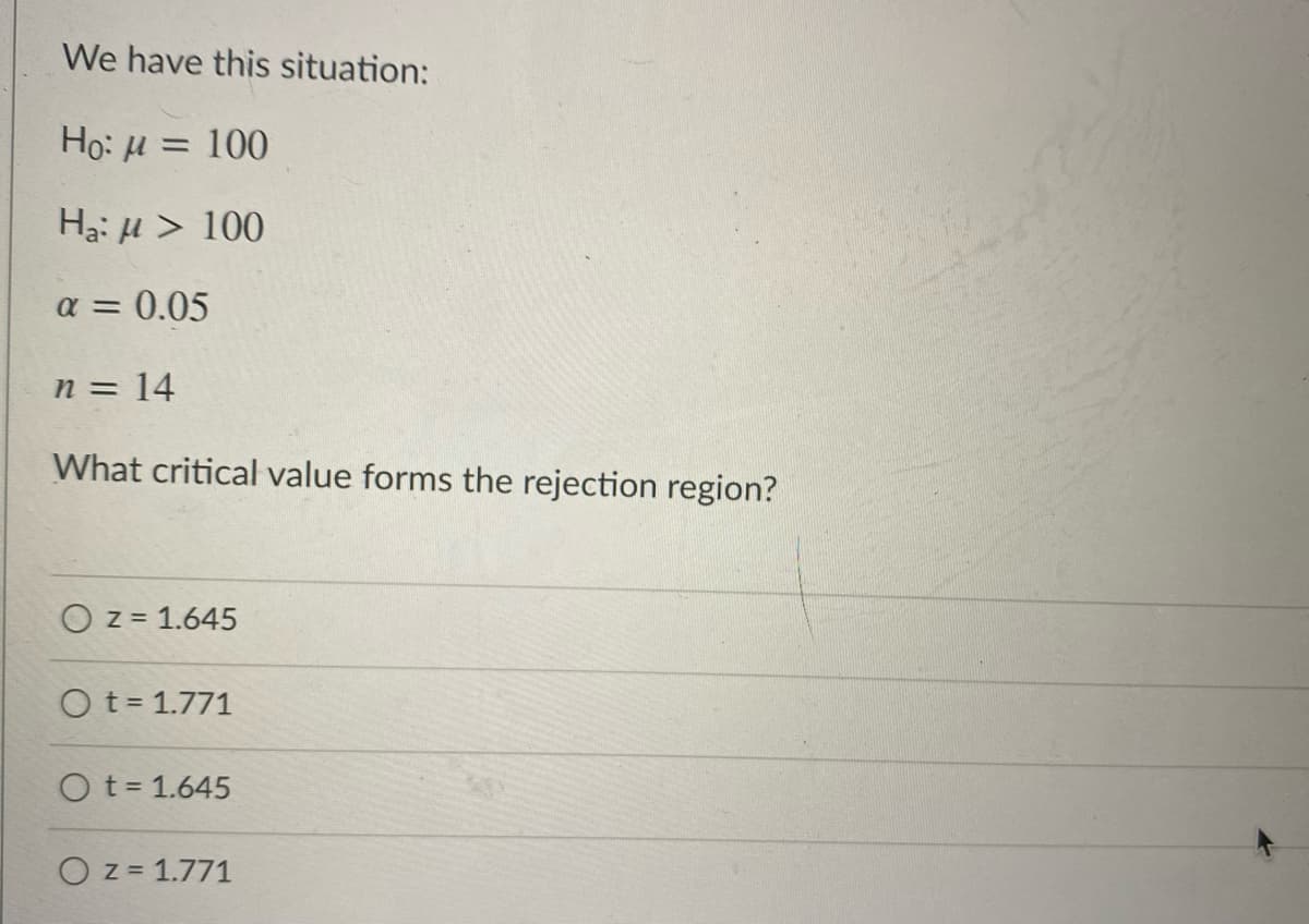 We have this situation:
Ho: H = 100
%3D
H3: H > 100
a = 0.05
n = 14
What critical value forms the rejection region?
O z = 1.645
O t = 1.771
O t= 1.645
O z = 1.771
