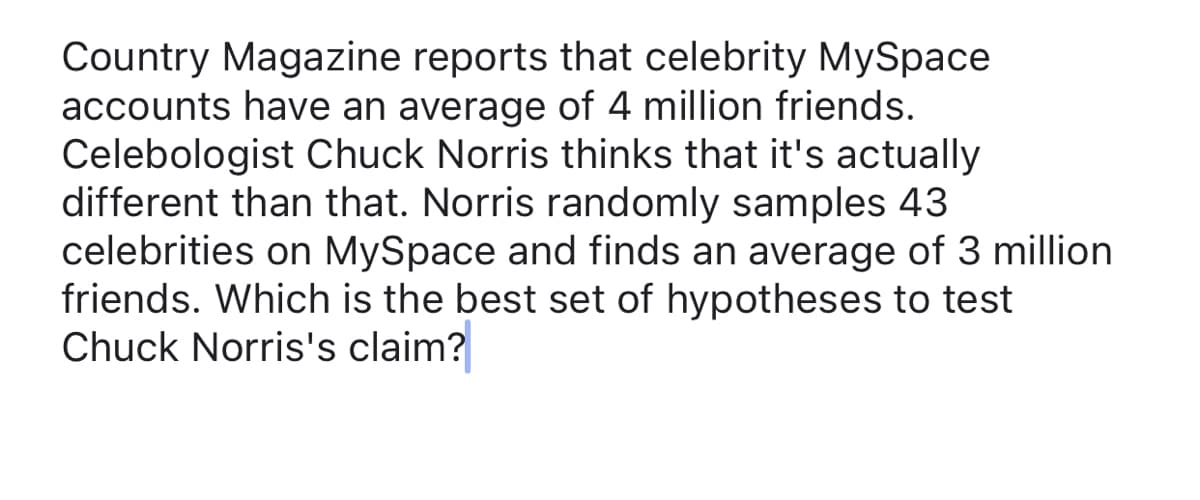 Country Magazine reports that celebrity MySpace
accounts have an average of 4 million friends.
Celebologist Chuck Norris thinks that it's actually
different than that. Norris randomly samples 43
celebrities on MySpace and finds an average of 3 million
friends. Which is the best set of hypotheses to test
Chuck Norris's claim?
