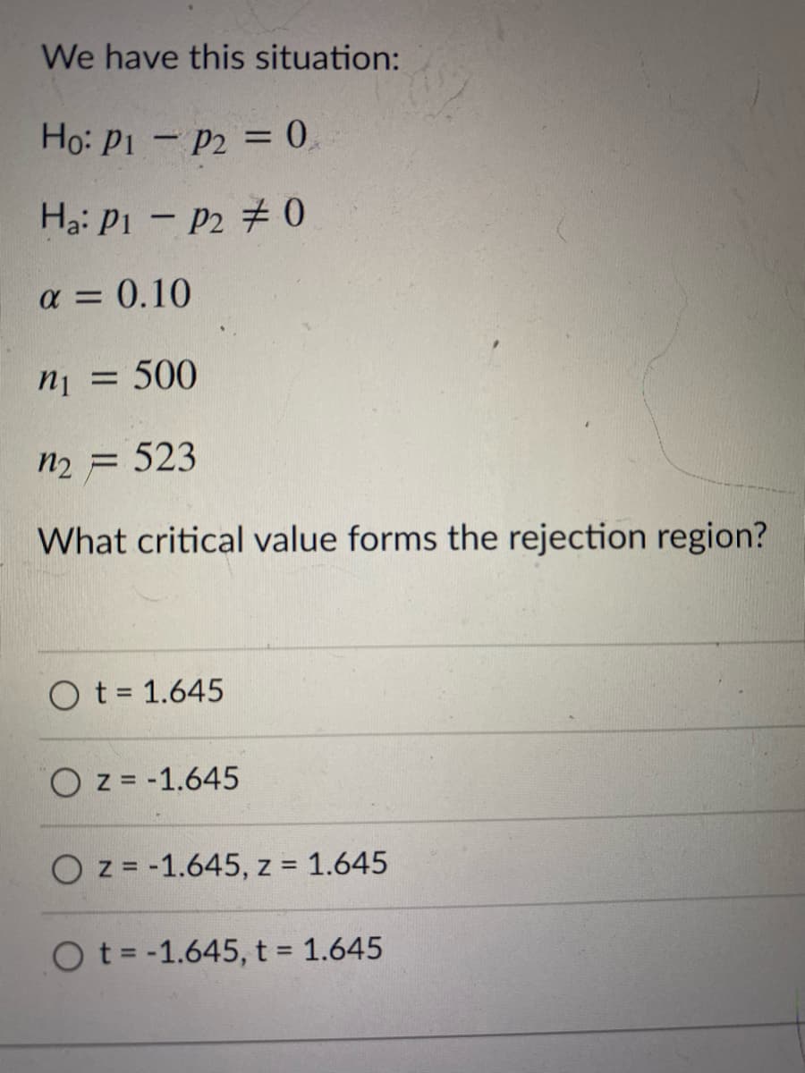 We have this situation:
Ho: P1 - P2 = 0,
Ha: Pi – P2 # 0
a = 0.10
ni = 500
n2 = 523
What critical value forms the rejection region?
O t = 1.645
O z = -1.645
O z = -1.645, z = 1.645
Ot= -1.645, t = 1.645
