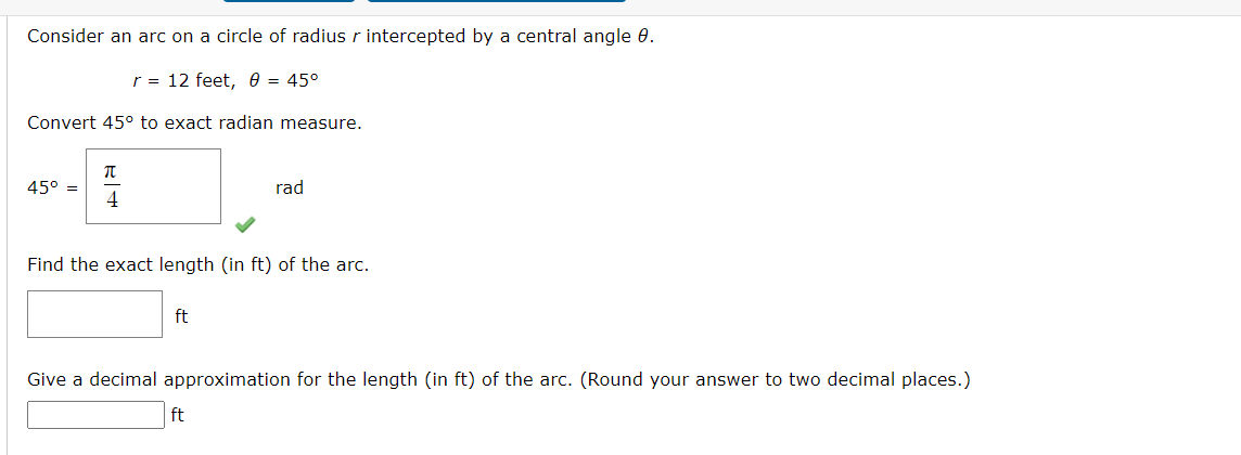 Consider an arc on a circle of radius r intercepted by a central angle 0.
r = 12 feet, 0 = 45°
Convert 45° to exact radian measure.
45° =
4
rad
Find the exact length (in ft) of the arc.
ft
Give a decimal approximation for the length (in ft) of the arc. (Round your answer to two decimal places.)
ft
