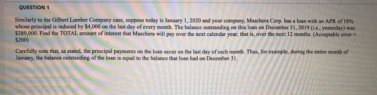 QUESTION 1
Similarly to the Gilbert Lumber Company case, suppose today is January 1, 2020 and your company, Maschera Corp. has a loan with an APR of 18%
whose principal is reduced by $4,000 on the last day of every month. The balance outstanding on this loan on December 31, 2019 (i.e., yesterday) was
$389,000. Find the TOTAL amount of interest that Maschera will pay over the next calendar year; that is, over the next 12 months. (Acceptable error =
$200)
Carefully note that, as stated, the principal payments on the loan occur on the last day of each month. Thus, for example, during the entire month of
January, the balance outstanding of the loan is equal to the balance that loan had on December 31.
