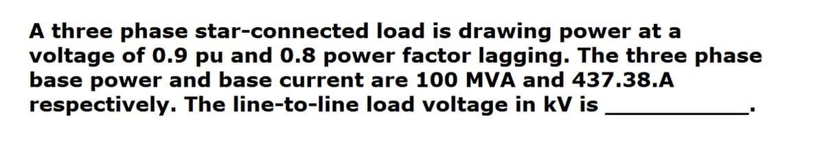 A three phase star-connected load is drawing power at a
voltage of 0.9 pu and 0.8 power factor lagging. The three phase
base power and base current are 100 MVA and 437.38.A
respectively. The line-to-line load voltage in kV is
