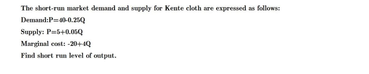 The short-run market demand and supply for Kente cloth are expressed as follows:
Demand:P=40-0.25Q
Supply: P=5+0.05Q
Marginal cost: -20+4Q
Find short run level of output.
