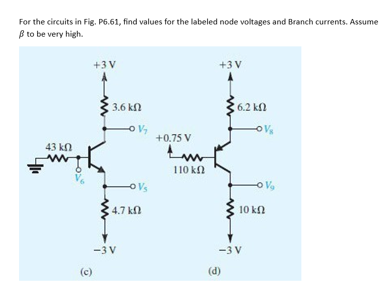 For the circuits in Fig. P6.61, find values for the labeled node voltages and Branch currents. Assume
β to be very high.
43 ΚΩ
ΑΝ
(c)
+3V
3.6 ΚΩ
-O V₁
=3V
-O Vs
4.7 ΚΩ
+0.75 V
ΑΝ
110 ΚΩ
+3V
A
6.2 ΚΩ
(d)
=3V
OVs
-O V₂
10 ΚΩ