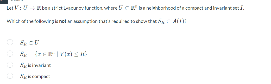 Let V: U → R be a strict Lyapunov function, where U C R" is a neighborhood of a compact and invariant set I.
Which of the following is not an assumption that's required to show that SR C A(I)?
SR CU
SR = {x € R" | V(x) < R}
SR is invariant
SRis compact
O O O O
