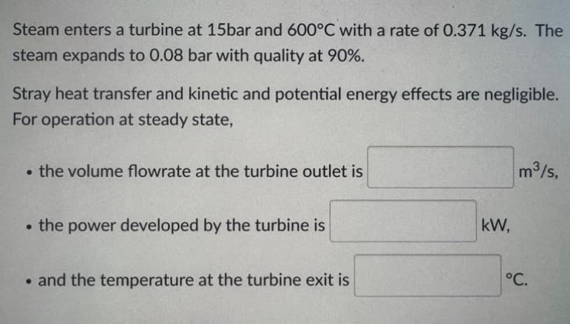 Steam enters a turbine at 15bar and 600°C with a rate of 0.371 kg/s. The
steam expands to 0.08 bar with quality at 90%.
Stray heat transfer and kinetic and potential energy effects are negligible.
For operation at steady state,
• the volume flowrate at the turbine outlet is
m³/s,
⚫the power developed by the turbine is
⚫and the temperature at the turbine exit is
kW,
°C.