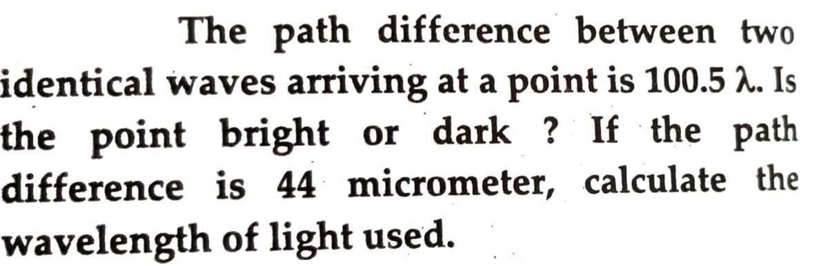 The path difference between two
identical waves arriving at a point is 100.5 A. Is
the point bright or dark ? If the path
difference is 44 micrometer, calculate the
wavelength of light used.
