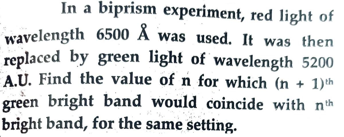In a biprism experiment, red light of
wavelength 6500 A was used. It was then
replaced by green light of wavelength 5200
A.U. Find the value of n for which (n + 1)th
green bright band would coincide with nth
bright band, for the same setting.

