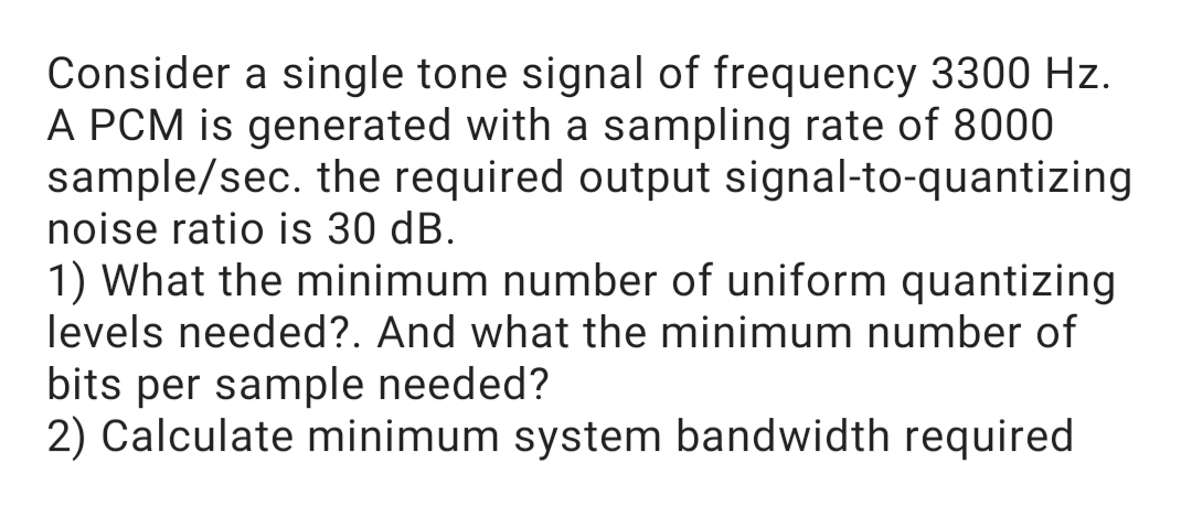 Consider a single tone signal of frequency 3300 Hz.
A PCM is generated with a sampling rate of 8000
sample/sec. the required output signal-to-quantizing
noise ratio is 30 dB.
1) What the minimum number of uniform quantizing
levels needed?. And what the minimum number of
bits per sample needed?
2) Calculate minimum system bandwidth required

