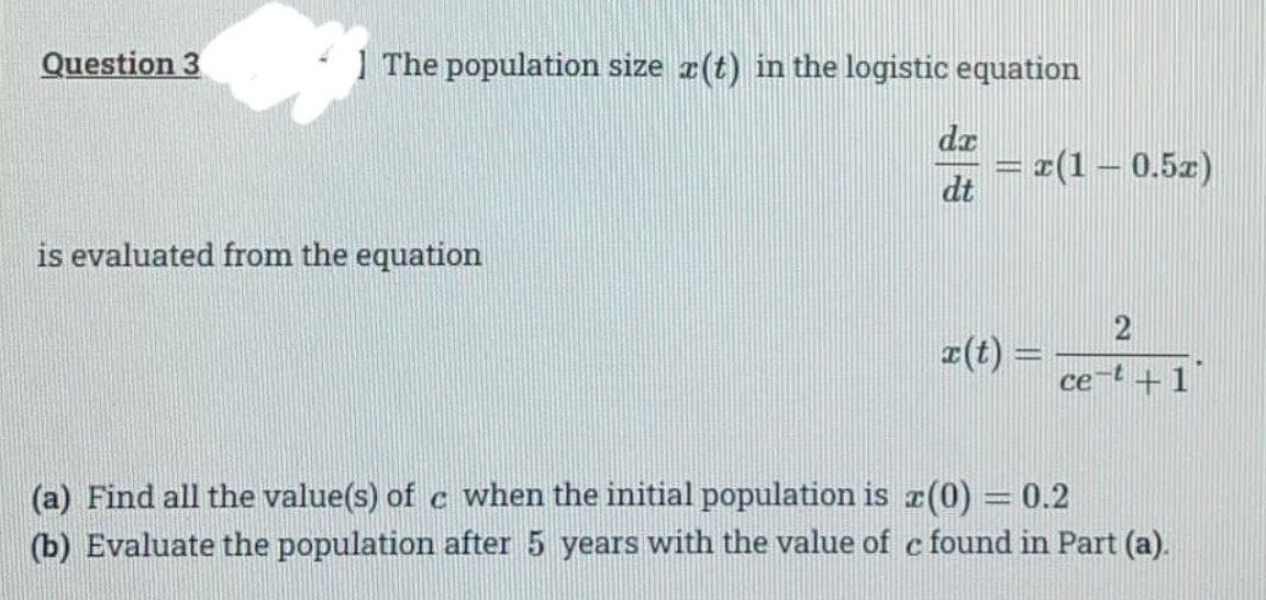 Question 3
The population size (t) in the logistic equation
da
= r(1–0.5z)
dt
is evaluated from the equation
z(t) -
ce-t +1
(a) Find all the value(s) of c when the initial population is r(0) =0.2
(b) Evaluate the population after 5 years with the value of e found in Part (a).
