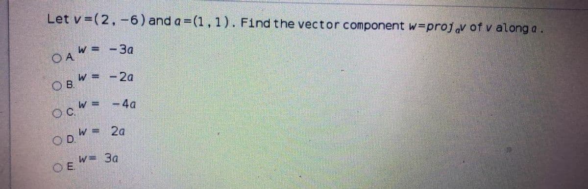 Let v =(2,-6) and a =(1, 1). Find the vector component w=projv of v along a.
OAW = -3a
W =-2a
-4a
oc =
ODW = 2a
W= 3a
OE
