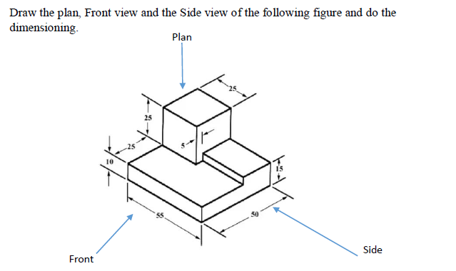 Draw the plan, Front view and the Side view of the following figure and do the
dimensioning.
Plan
25
Side
Front
