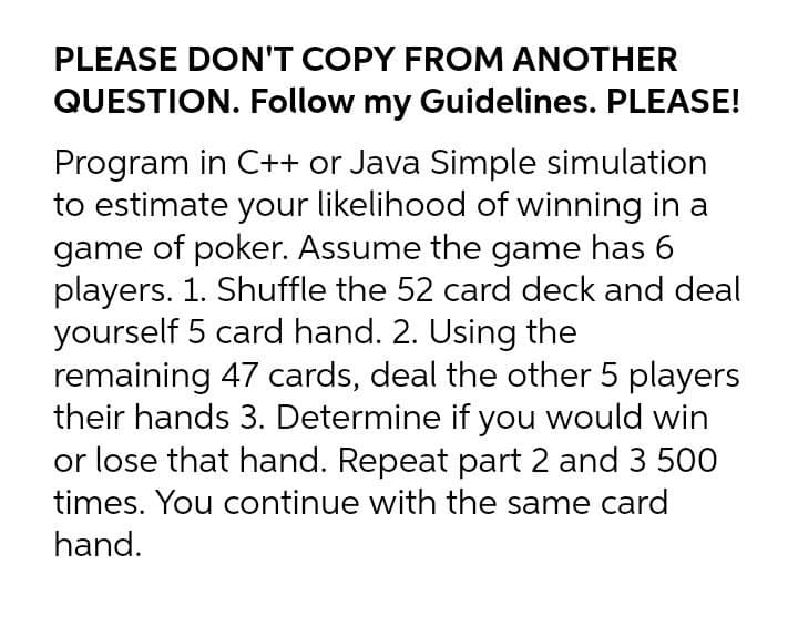 PLEASE DON'T COPY FROM ANOTHER
QUESTION. Follow my Guidelines. PLEASE!
Program in C++ or Java Simple simulation
to estimate your likelihood of winning in a
game of poker. Assume the game has 6
players. 1. Shuffle the 52 card deck and deal
yourself 5 card hand. 2. Using the
remaining 47 cards, deal the other 5 players
their hands 3. Determine if you would win
or lose that hand. Repeat part 2 and 3 500
times. You continue with the same card
hand.
