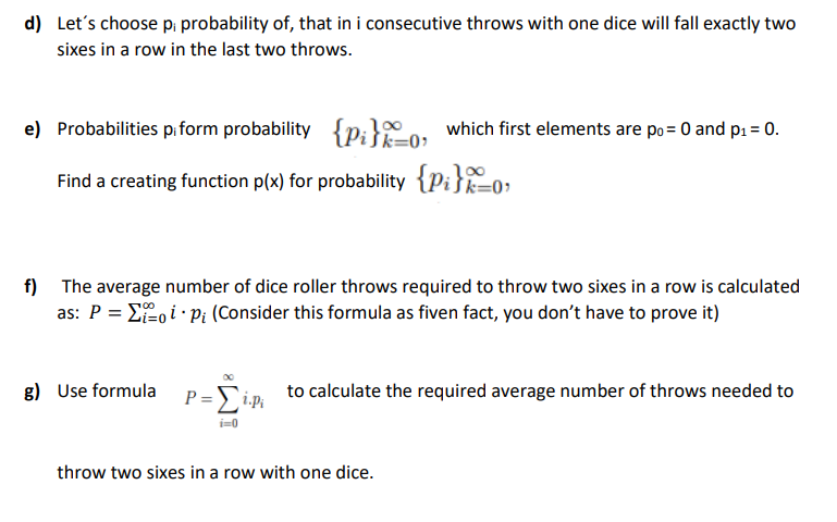 d) Let's choose p; probability of, that in i consecutive throws with one dice will fall exactly two
sixes in a row in the last two throws.
e) Probabilities pi form probability
{p;}o. which first elements are po= 0 and p1 = 0.
k=0?
Find a creating function p(x) for probability {Pi}o;
Šk=0•
f)
The average number of dice roller throws required to throw two sixes in a row is calculated
as: P = E, i Pi (Consider this formula as fiven fact, you don't have to prove it)
g) Use formula P=Sim to calculate the required average number of throws needed to
i=0
throw two sixes in a row with one dice.
