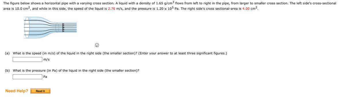 The figure below shows a horizontal pipe with a varying cross section. A liquid with a density of 1.65 g/cm3 flows from left to right in the pipe, from larger to smaller cross section. The left side's cross-sectional
area is 10.0 cm2, and while in this side, the speed of the liquid is 2.76 m/s, and the pressure is 1.20 x 105 Pa. The right side's cross sectional-area is 4.00 cm2.
(a) What is the speed (in m/s) of the liquid in the right side (the smaller section)? (Enter your answer to at least three significant figures.)
m/s
(b) What is the pressure (in Pa) of the liquid in the right side (the smaller section)?
Pa
Need Help?
Read It
