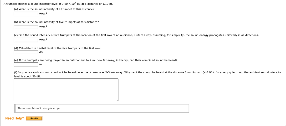 A trumpet creates a sound intensity level of 9.80 x 1o dB at a distance of 1.10 m.
(a) What is the sound intensity of a trumpet at this distance?
|W/m2
(b) What is the sound intensity of five trumpets at this distance?
|W/m2
(c) Find the sound intensity of five trumpets at the location of the first row of an audience, 9.60 m away, assuming, for simplicity, the sound energy propagates uniformly in all directions.
W/m2
(d) Calculate the decibel level of the five trumpets in the first row.
dB
(e) If the trumpets are being played in an outdoor auditorium, how far away, in theory, can their combined sound be heard?
m
(f) In practice such a sound could not be heard once the listener was 2-3 km away. Why can't the sound be heard at the distance found in part (e)? Hint: In a very quiet room the ambient sound intensity
level is about 30 dB.
This answer has not been graded yet.
Need Help?
Read It
