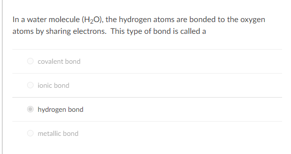 In a water molecule (H2O), the hydrogen atoms are bonded to the oxygen
atoms by sharing electrons. This type of bond is called a
covalent bond
O ionic bond
hydrogen bond
O metallic bond
