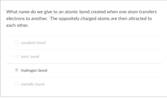 What name do we give to an atomic bond created when one atom transfers
electrons to another. The oppositely charged atoms are then attracted to
each other.
O covalent bond
O ionic bond
hydrogen bond
metallic bond
