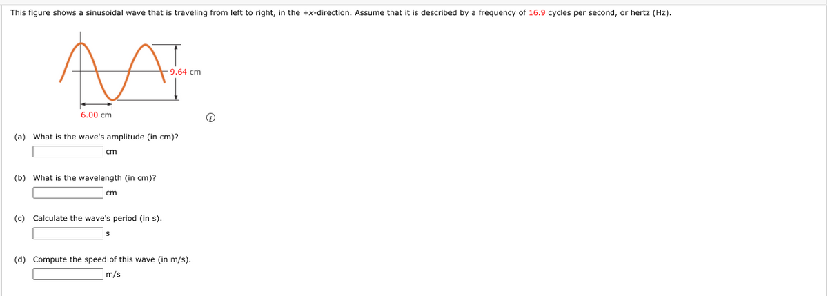 This figure shows a sinusoidal wave that is traveling from left to right, in the +x-direction. Assume that it is described by a frequency of 16.9 cycles per second, or hertz (Hz).
-9.64 cm
6.00 cm
(a) What is the wave's amplitude (in cm)?
cm
(b) What is the wavelength (in cm)?
cm
(c) Calculate the wave's period (in s).
(d) Compute the speed of this wave (in m/s).
m/s
