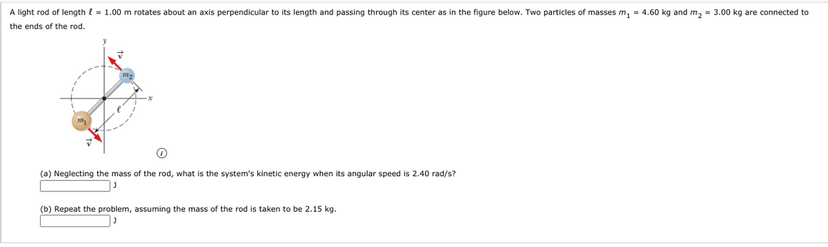 A light rod of length l = 1.00 m rotates about an axis perpendicular to its length and passing through its center as in the figure below. Two particles of masses m, = 4.60 kg and m, = 3.00 kg are connected to
the ends of the rod.
(a) Neglecting the mass of the rod, what is the system's kinetic energy when its angular speed is 2.40 rad/s?
(b) Repeat the problem, assuming the mass of the rod is taken to be 2.15 kg.
