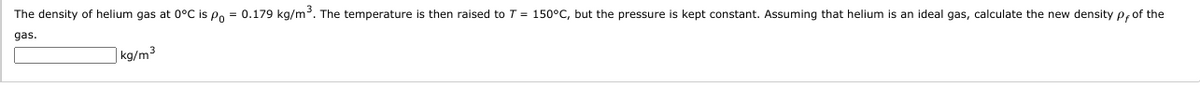The density of helium gas at 0°C is Po = 0.179 kg/m. The temperature is then raised to T = 150°C, but the pressure is kept constant. Assuming that helium is an ideal gas, calculate the new density p,of the
gas.
| kg/m³
