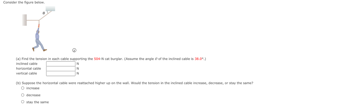 Consider the figure below.
(a) Find the tension in each cable supporting the 504-N cat burglar. (Assume the angle e of the inclined cable is 38.0°.)
inclined cable
horizontal cable
N
vertical cable
(b) Suppose the horizontal cable were reattached higher up on the wall. Would the tension in the inclined cable increase, decrease, or stay the same?
O increase
O decrease
O stay the same
