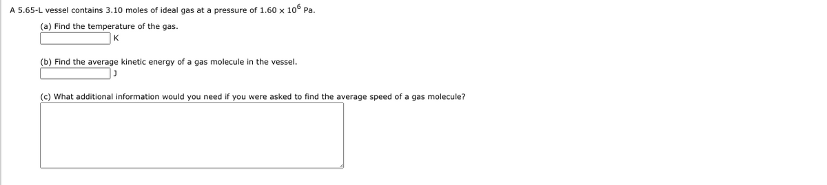 A 5.65-L vessel contains 3.10 moles of ideal gas at a pressure of 1.60 x 10° Pa.
(a) Find the temperature of the gas.
(b) Find the average kinetic energy of a gas molecule in the vessel.
(c) What additional information would you need if you were asked to find the average speed of a gas molecule?
