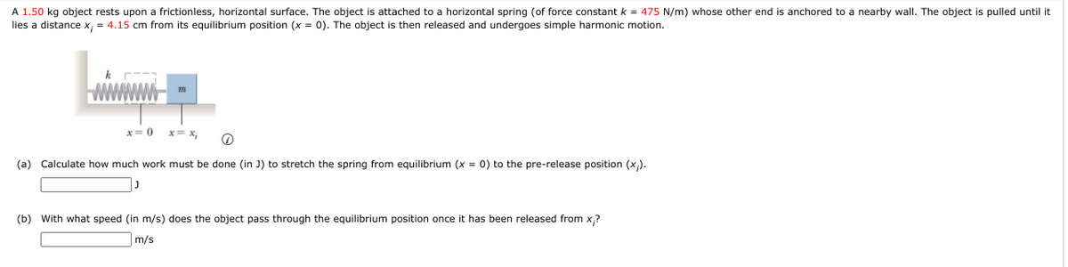 A 1.50 kg object rests upon a frictionless, horizontal surface. The object is attached to a horizontal spring (of force constant k = 475 N/m) whose other end is anchored to a nearby wall. The object is pulled until it
lies a distance x, = 4.15 cm from its equilibrium position (x = 0). The object is then released and undergoes simple harmonic motion.
x= 0
x= x;
(a) Calculate how much work must be done (in J) to stretch the spring from equilibrium (x = 0) to the pre-release position (x).
(b) With what speed (in m/s) does the object pass through the equilibrium position once it has been released from x,?
m/s
