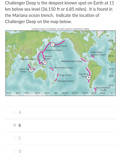 Challenger Deep is the deepest known spot on Earth at 11
km below sea level (36,150 ft or 6.85 miles). It is found in
the Mariana ocean trench. Indicate the location of
Challenger Deep on the map below.
Cae Mr con Permon d to mprodutioner dai
9n Tiench
apan Kuri Trench
40N
Pueno Rico-
Seyman Trench
20'N
Mariana
Trench
Philopine Teehch
Middle Anerica Trench
New Heorides Trench
20's
Sunda Je
Trench
Peru-Che
TrenA
Tonge Trench
40'S
Kemadec Trench
GO's-
Seuth Sendwich
Trenh
30'E
60'E
90E
120'E
150E
180
150w
sow 60 w
30w
O A
В
OD
