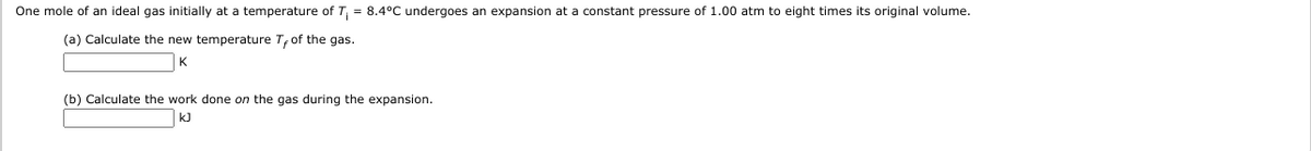 One mole of an ideal gas initially at a temperature of T, = 8.4°C undergoes an expansion at a constant pressure of 1.00 atm to eight times its original volume.
(a) Calculate the new temperature T,of the gas.
K.
(b) Calculate the work done on the gas during the expansion.
kJ
