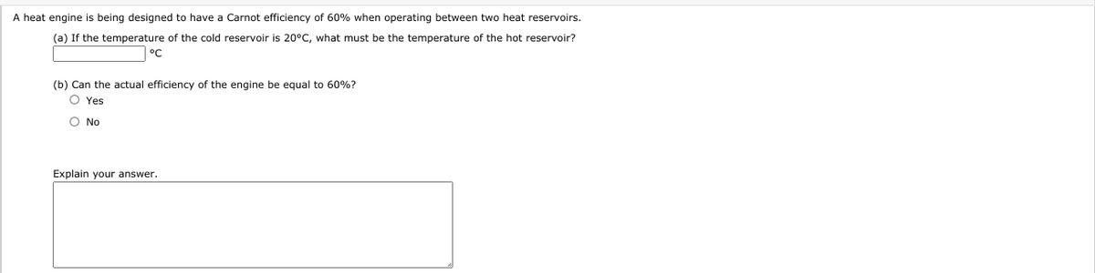 A heat engine is being designed to have a Carnot efficiency of 60% when operating between two heat reservoirs.
(a) If the temperature of the cold reservoir is 20°C, what must be the temperature of the hot reservoir?
°C
(b) Can the actual efficiency of the engine be equal to 60%?
O Yes
O No
Explain your answer.
