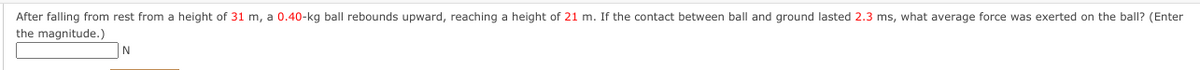After falling from rest from a height of 31 m, a 0.40-kg ball rebounds upward, reaching a height of 21 m. If the contact between ball and ground lasted 2.3 ms, what average force was exerted on the ball? (Enter
the magnitude.)
N
