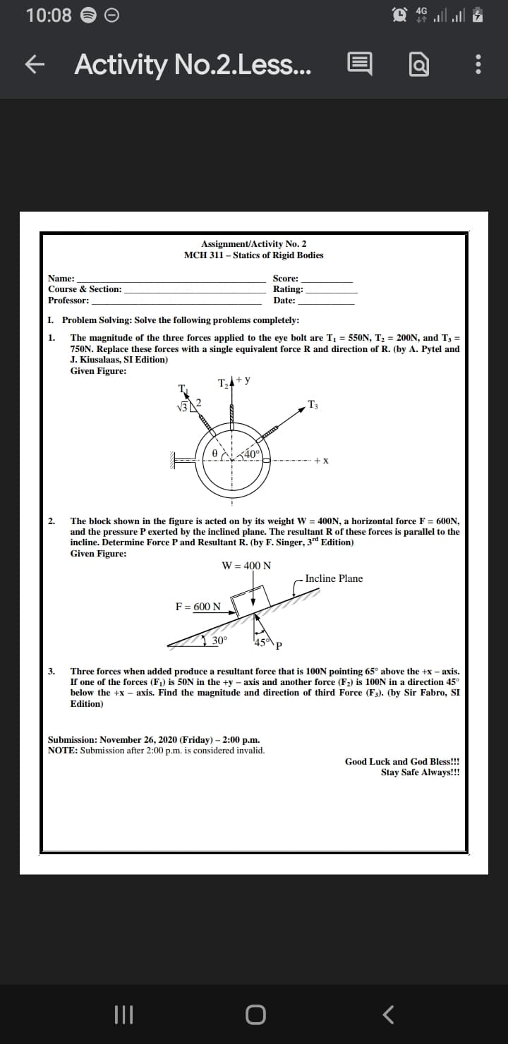 10:08
f Activity No.2.Less...
Assignment/Activity No. 2
MCH 311 – Statics of Rigid Bodies
Name:
Score:
Course & Section:
Professor:
Rating:
Date:
I. Problem Solving: Solve the following problems completely:
1.
The magnitude of the three forces applied to the eye bolt are T, = 550N, T; = 200N, and T3 =
750N. Replace these forces with a single equivalent force R and direction of R. (by A. Pytel and
J. Kiusalaas, SI Edition)
Given Figure:
T,4+y
- T;
+ X
2.
The block shown in the figure is acted on by its weight W = 400N, a horizontal force F = 600N,
and the pressure P exerted by the inclined plane. The resultant R of these forces is parallel to the
incline. Determine Force P and Resultant R. (by F. Singer, 3rd Edition)
Given Figure:
W = 400 N
Incline Plane
F= 600 N
30°
Three forces when added produce a resultant force that is 100N pointing 65° above the +x – axis.
If one of the forces (F) is 50N in the +y – axis and another force (F2) is 1OON in a direction 45°
below the +x
3.
axis. Find the magnitude and direction of third Force (F3). (by Sir Fabro, SI
Edition)
Submission: November 26, 2020 (Friday) – 2:00 p.m.
NOTE: Submission after 2:00 p.m. is considered invalid.
Good Luck and God Bless!!!
Stay Safe Always!!!
II
...
