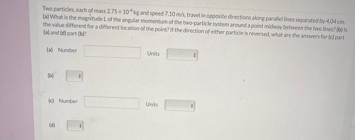 Two particles, each of mass 2.75 × 104 kg and speed 7.10 m/s, travel in opposite directions along parallel lines separated by 4.04 cm.
(a) What is the magnitude L of the angular momentum of the two-particle system around a point midway between the two lines? (b) Is
the value different for a different location of the point? If the direction of either particle is reversed, what are the answers for (c) part
(a) and (d) part (b)?
(a) Number
Units
(b)
(c) Number
Units
(d)
