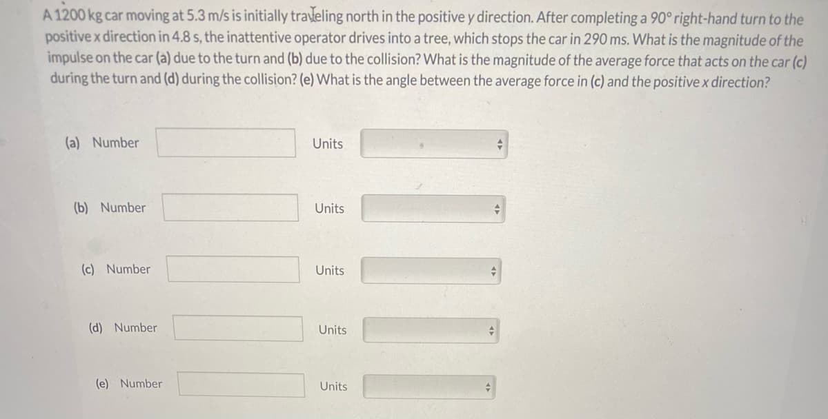 A 1200 kg car moving at 5.3 m/s is initially traveling north in the positive y direction. After completing a 90° right-hand turn to the
positive x direction in 4.8 s, the inattentive operator drives into a tree, which stops the car in 290 ms. What is the magnitude of the
impulse on the car (a) due to the turn and (b) due to the collision? What is the magnitude of the average force that acts on the car (c)
during the turn and (d) during the collision? (e) What is the angle between the average force in (c) and the positive x direction?
(a) Number
Units
(b) Number
Units
(c) Number
Units
(d) Number
Units
(e) Number
Units
