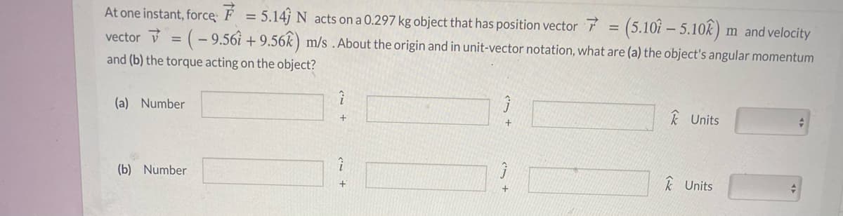 At one instant, force: F = 5.14j N acts on a 0.297 kg object that has position vector 7 = (5.10î – 5.10k) m and velocity
vector = (- 9.56i + 9.56k ) m/s .About the origin and in unit-vector notation, what are (a) the object's angular momentum
and (b) the torque acting on the object?
(a) Number
k Units
(b) Number
k Units
+
