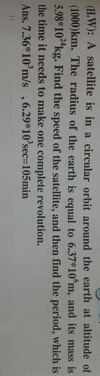 (H.W): A satellite is in a circular orbit around the earth at altitude of
(1000)km. The radius of the earth is equal to 6.37*10°m, and its mass is
5.98*10"kg. Find the speed of the satellite, and then find the period, which is
the time it needs to make one complete revolution.
Ans. 7.36*10°m/s ,6.29*10°sec=105min
11
