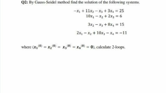 Q2: By Gauss-Seidel method find the solution of the following systems.
-X + 11x2 - x3 + 3x, = 25
10x, – x2 + 2x3 = 6
3x2 – x3 + 8x, = 15
2x, - x2 + 10x, - x, = -11
where (x, (0) = x20) = x30) = x,0) = 0), calculate 2-loops.
