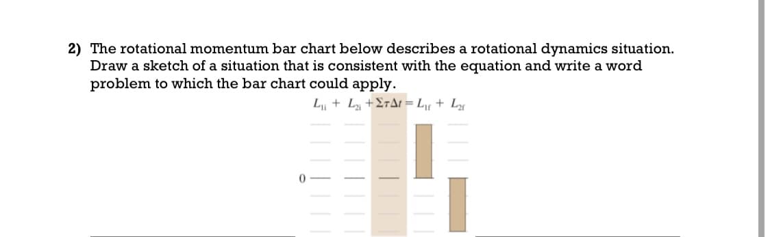 2) The rotational momentum bar chart below describes a rotational dynamics situation.
Draw a sketch of a situation that is consistent with the equation and write a word
problem to which the bar chart could apply.
L₁₁ + L₂₁ +ΣTA = L₁ + L₂
0