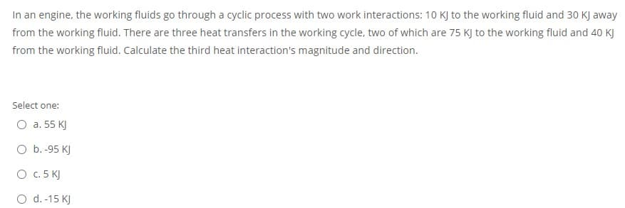 In an engine, the working fluids go through a cyclic process with two work interactions: 10 KJ to the working fluid and 30 KJ away
from the working fluid. There are three heat transfers in the working cycle, two of which are 75 KJ to the working fluid and 40 KJ
from the working fluid. Calculate the third heat interaction's magnitude and direction.
Select one:
O a. 55 KJ
O b.-95 KJ
O c. 5 KJ
O d.-15 KJ
