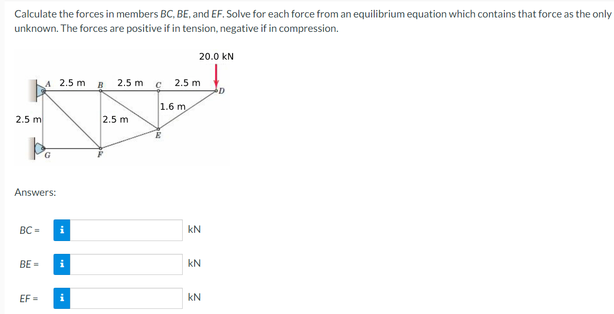 Calculate the forces in members BC, BE, and EF. Solve for each force from an equilibrium equation which contains that force as the only
unknown. The forces are positive if in tension, negative if in compression.
20.0 kN
A 2.5 m
B
2.5 m
2.5 m
D
1.6 m
2.5 m
2.5 m
E
Answers:
BC =
i
kN
BE =
i
kN
EF =
i
kN
