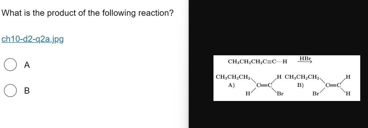 What is the product of the following reaction?
ch10-d2-q2a.jpg
HBr
CH3CH2CH2C=C_H
A
CH3CH2CH2,
H CH3CH2CH2
H
А)
в)
В
H
Br
Br
`H
