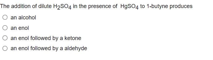 The addition of dilute H2SO4 in the presence of H9SO4 to 1-butyne produces
an alcohol
O an enol
an enol followed by a ketone
O an enol followed by a aldehyde
