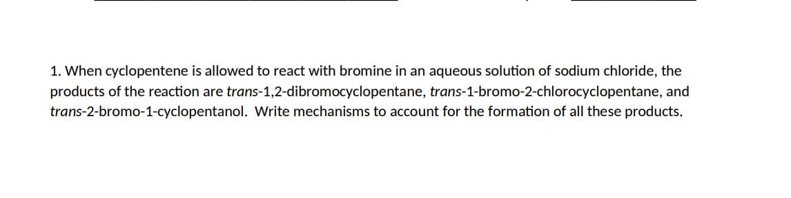 1. When cyclopentene is allowed to react with bromine in an aqueous solution of sodium chloride, the
products of the reaction are trans-1,2-dibromocyclopentane, trans-1-bromo-2-chlorocyclopentane, and
trans-2-bromo-1-cyclopentanol. Write mechanisms to account for the formation of all these products.