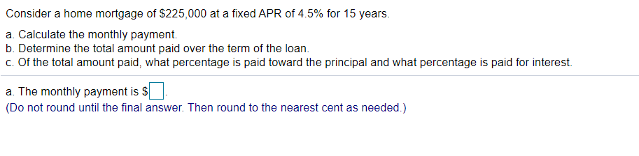 Consider a home mortgage of $225,000 at a fixed APR of 4.5% for 15 years.
a. Calculate the monthly payment.
b. Determine the total amount paid over the term of the loan.
c. Of the total amount paid, what percentage is paid toward the principal and what percentage is paid for interest.
a. The monthly payment is $.
(Do not round until the final answer. Then round to the nearest cent as needed.)
